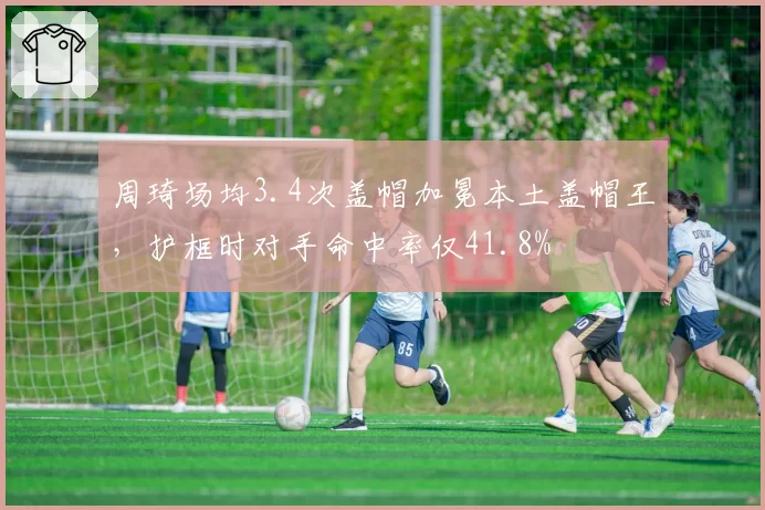 周琦场均3.4次盖帽加冕本土盖帽王,护框时对手命中率仅41.8%