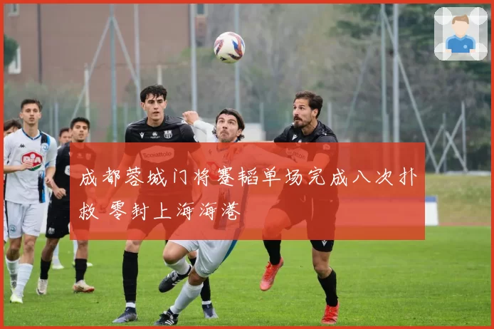 成都蓉城门将蹇韬单场完成八次扑救 零封上海海港