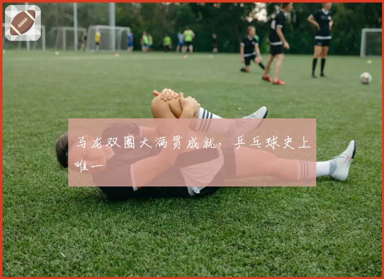 马龙双圈大满贯成就，乒乓球史上唯一