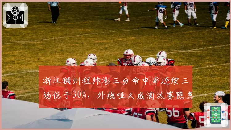 浙江稠州程帅澎三分命中率连续三场低于30%，外线哑火成淘汰赛隐患