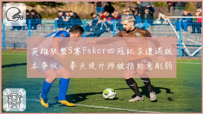英雄联盟S赛Faker四冠纪录遭遇版本争议,拳头设计师被指刻意削弱T1
