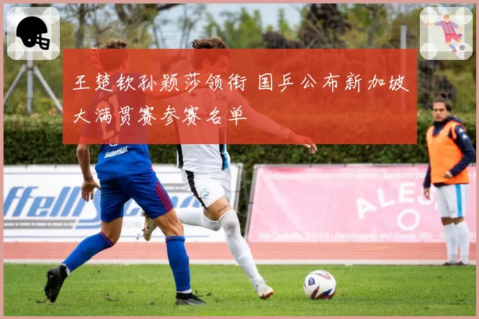 王楚钦孙颖莎领衔 国乒公布新加坡大满贯赛参赛名单