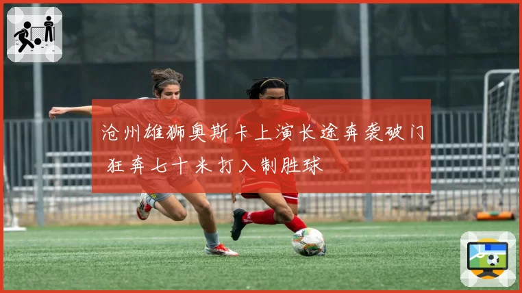 沧州雄狮奥斯卡上演长途奔袭破门 狂奔七十米打入制胜球