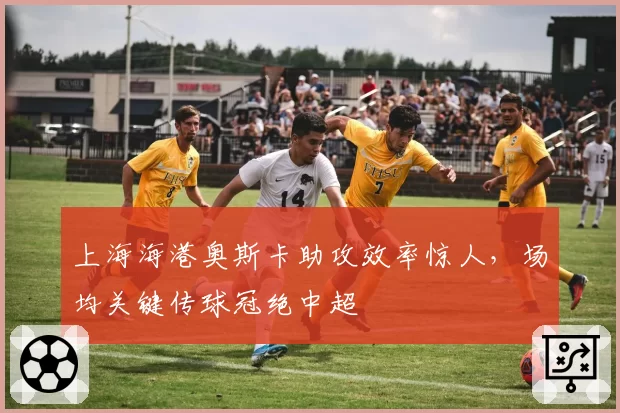上海海港奥斯卡助攻效率惊人,场均关键传球冠绝中超