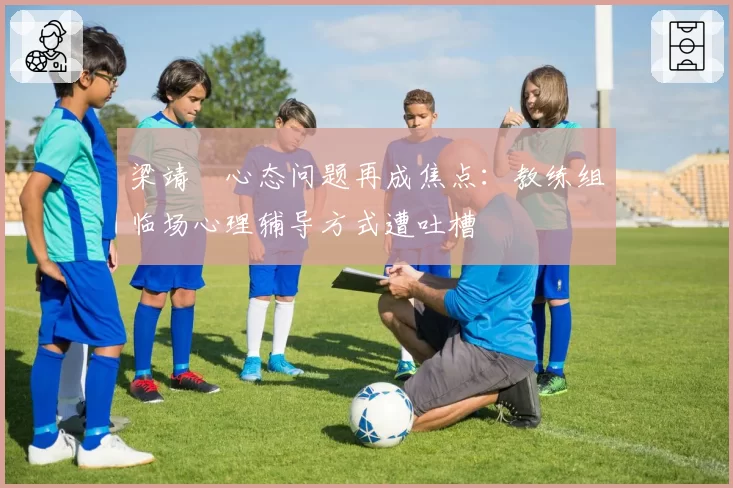 梁靖崑心态问题再成焦点:教练组临场心理辅导方式遭吐槽