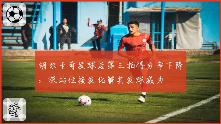 胡尔卡奇发球后第三拍得分率下降,深站位接发化解其发球威力