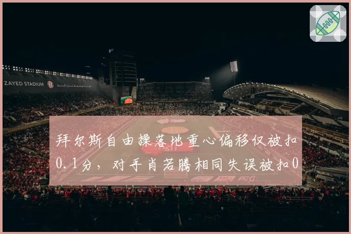 拜尔斯自由操落地重心偏移仅被扣0.1分,对手肖若腾相同失误被扣0.3分评分标准再遭炮轰
