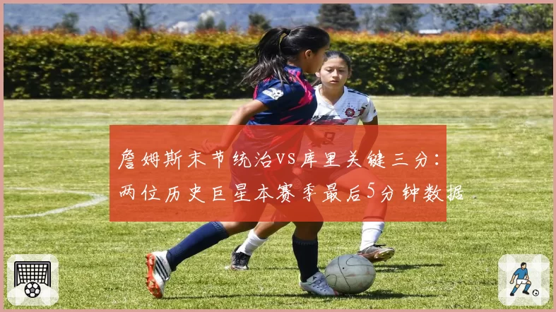 詹姆斯末节统治vs库里关键三分:两位历史巨星本赛季最后5分钟数据全解析
