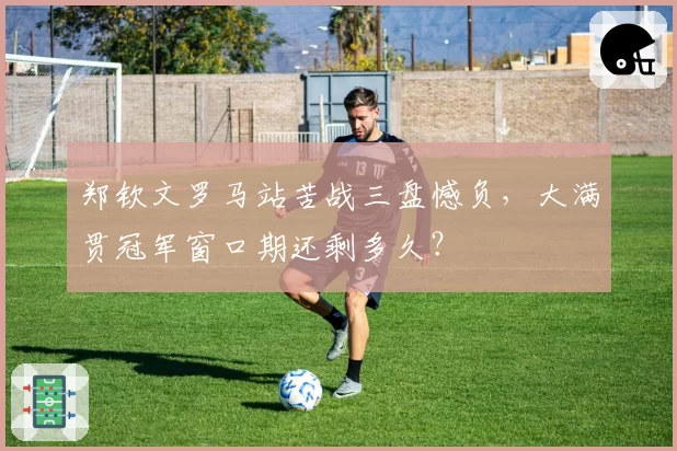 郑钦文罗马站苦战三盘憾负，大满贯冠军窗口期还剩多久？