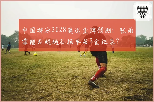 中国游泳2028奥运金牌预测:张雨霏能否超越孙杨单届3金纪录?