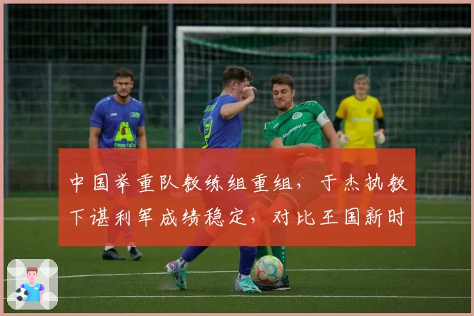 中国举重队教练组重组，于杰执教下谌利军成绩稳定，对比王国新时期大重量训练风险