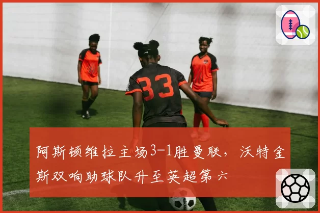 阿斯顿维拉主场3-1胜曼联,沃特金斯双响助球队升至英超第六